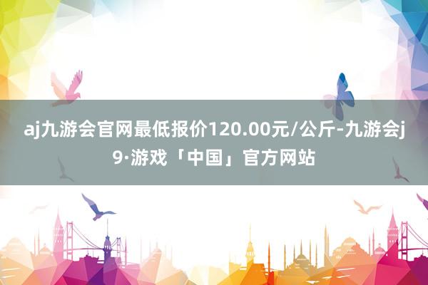 aj九游会官网最低报价120.00元/公斤-九游会j9·游戏「中国」官方网站