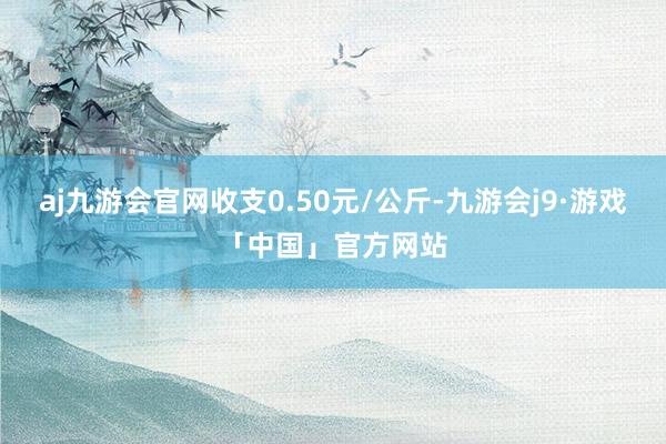 aj九游会官网收支0.50元/公斤-九游会j9·游戏「中国」官方网站