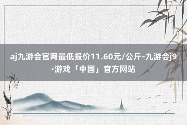 aj九游会官网最低报价11.60元/公斤-九游会j9·游戏「中国」官方网站