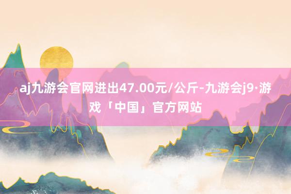 aj九游会官网进出47.00元/公斤-九游会j9·游戏「中国」官方网站