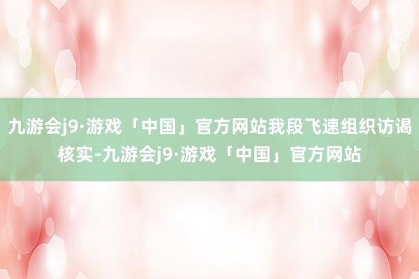 九游会j9·游戏「中国」官方网站我段飞速组织访谒核实-九游会j9·游戏「中国」官方网站