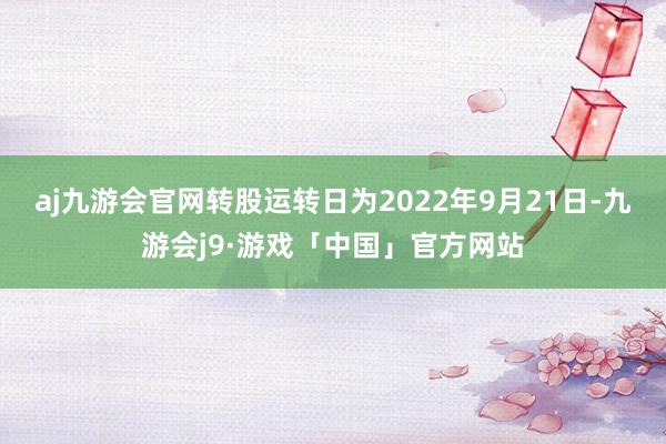 aj九游会官网转股运转日为2022年9月21日-九游会j9·游戏「中国」官方网站