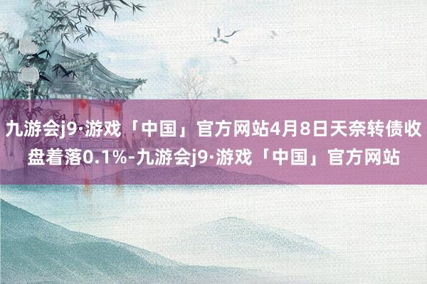 九游会j9·游戏「中国」官方网站4月8日天奈转债收盘着落0.1%-九游会j9·游戏「中国」官方网站