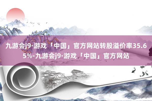 九游会j9·游戏「中国」官方网站转股溢价率35.65%-九游会j9·游戏「中国」官方网站