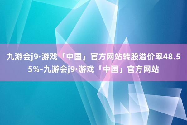 九游会j9·游戏「中国」官方网站转股溢价率48.55%-九游会j9·游戏「中国」官方网站