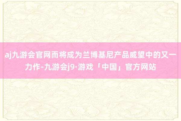 aj九游会官网而将成为兰博基尼产品威望中的又一力作-九游会j9·游戏「中国」官方网站