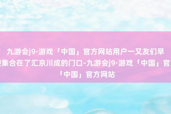 九游会j9·游戏「中国」官方网站用户一又友们早早地便集合在了汇京川成的门口-九游会j9·游戏「中国」官方网站