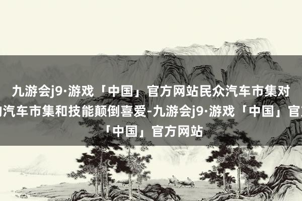 九游会j9·游戏「中国」官方网站民众汽车市集对中国的汽车市集和技能颠倒喜爱-九游会j9·游戏「中国」官方网站