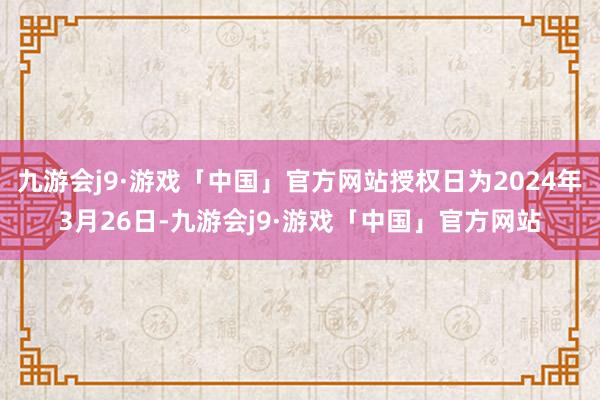 九游会j9·游戏「中国」官方网站授权日为2024年3月26日-九游会j9·游戏「中国」官方网站