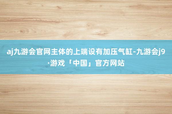 aj九游会官网主体的上端设有加压气缸-九游会j9·游戏「中国」官方网站