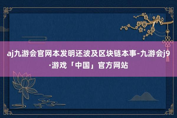 aj九游会官网本发明还波及区块链本事-九游会j9·游戏「中国」官方网站