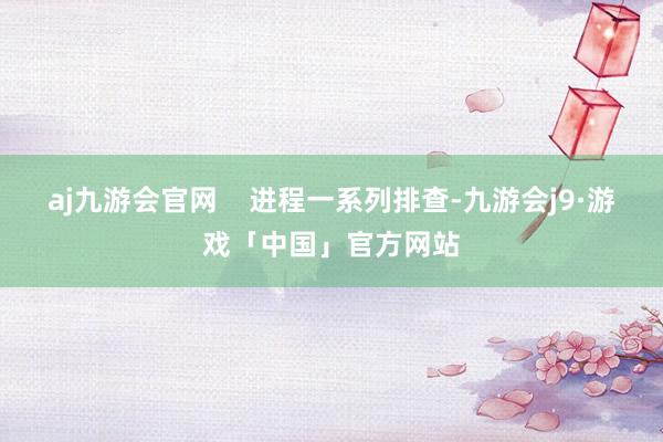 aj九游会官网    进程一系列排查-九游会j9·游戏「中国」官方网站