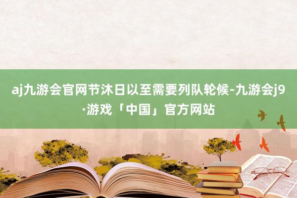 aj九游会官网节沐日以至需要列队轮候-九游会j9·游戏「中国」官方网站