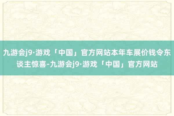 九游会j9·游戏「中国」官方网站本年车展价钱令东谈主惊喜-九游会j9·游戏「中国」官方网站