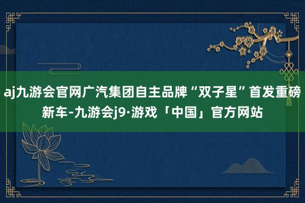 aj九游会官网广汽集团自主品牌“双子星”首发重磅新车-九游会j9·游戏「中国」官方网站