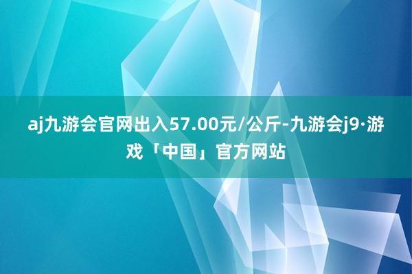 aj九游会官网出入57.00元/公斤-九游会j9·游戏「中国」官方网站