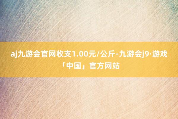 aj九游会官网收支1.00元/公斤-九游会j9·游戏「中国」官方网站