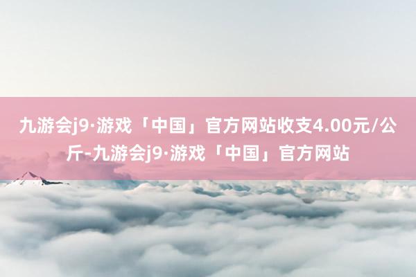 九游会j9·游戏「中国」官方网站收支4.00元/公斤-九游会j9·游戏「中国」官方网站