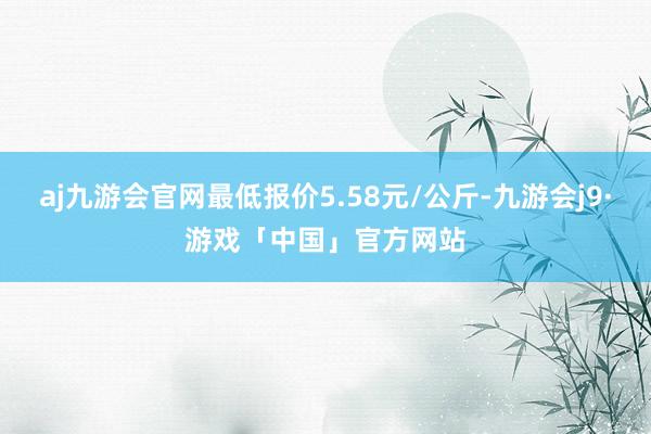 aj九游会官网最低报价5.58元/公斤-九游会j9·游戏「中国」官方网站