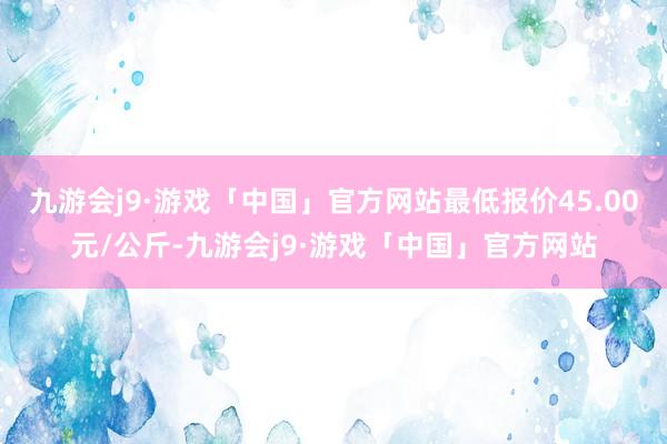 九游会j9·游戏「中国」官方网站最低报价45.00元/公斤-九游会j9·游戏「中国」官方网站