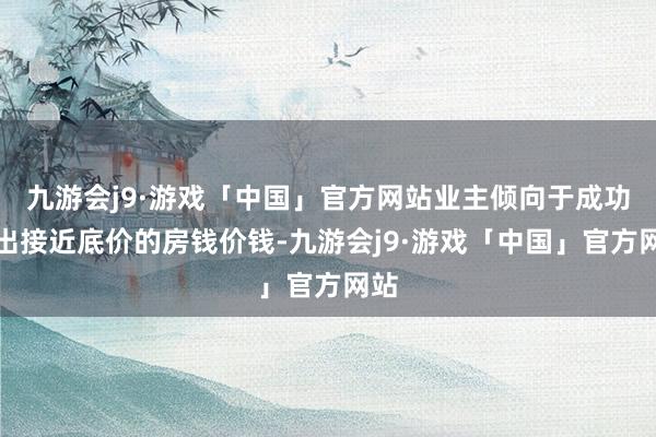 九游会j9·游戏「中国」官方网站业主倾向于成功给出接近底价的房钱价钱-九游会j9·游戏「中国」官方网站