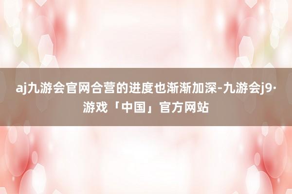 aj九游会官网合营的进度也渐渐加深-九游会j9·游戏「中国」官方网站