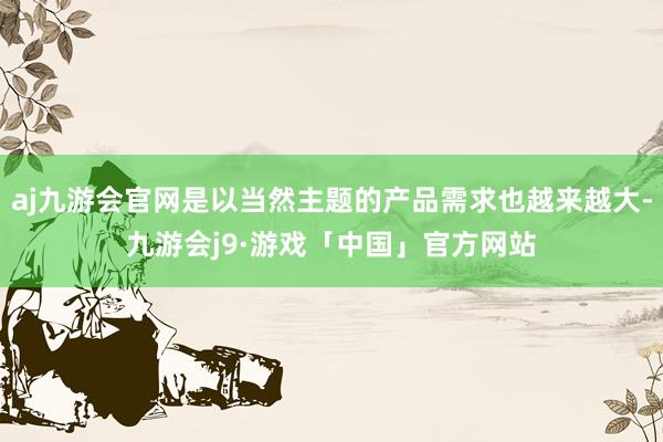 aj九游会官网是以当然主题的产品需求也越来越大-九游会j9·游戏「中国」官方网站