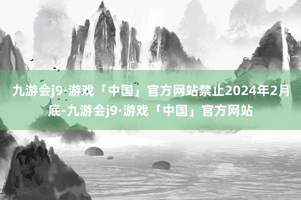 九游会j9·游戏「中国」官方网站禁止2024年2月底-九游会j9·游戏「中国」官方网站