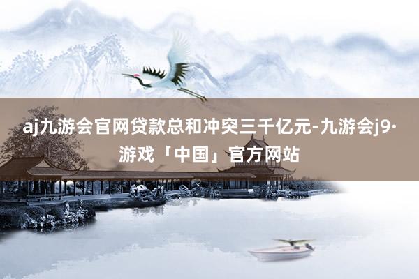 aj九游会官网贷款总和冲突三千亿元-九游会j9·游戏「中国」官方网站