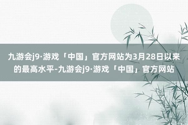 九游会j9·游戏「中国」官方网站为3月28日以来的最高水平-九游会j9·游戏「中国」官方网站