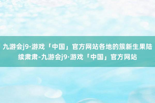 九游会j9·游戏「中国」官方网站各地的簇新生果陆续肃肃-九游会j9·游戏「中国」官方网站