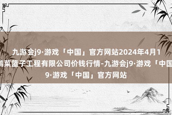 九游会j9·游戏「中国」官方网站2024年4月14日无锡天鹏菜篮子工程有限公司价钱行情-九游会j9·游戏「中国」官方网站