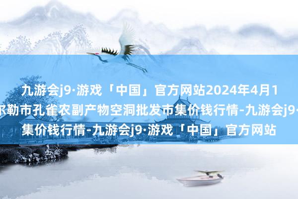 九游会j9·游戏「中国」官方网站2024年4月14日新疆兵团农二师库尔勒市孔雀农副产物空洞批发市集价钱行情-九游会j9·游戏「中国」官方网站