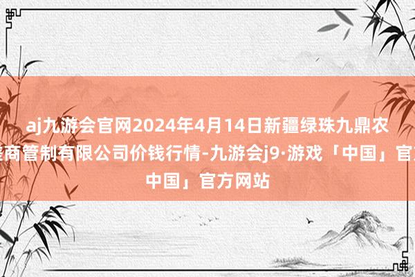 aj九游会官网2024年4月14日新疆绿珠九鼎农家具磋商管制有限公司价钱行情-九游会j9·游戏「中国」官方网站