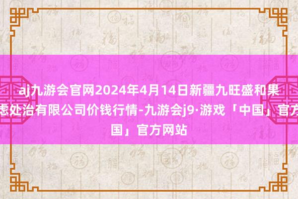 aj九游会官网2024年4月14日新疆九旺盛和果品考虑处治有限公司价钱行情-九游会j9·游戏「中国」官方网站