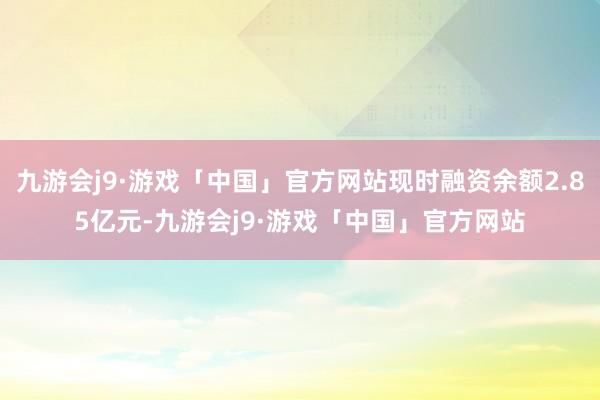 九游会j9·游戏「中国」官方网站现时融资余额2.85亿元-九游会j9·游戏「中国」官方网站