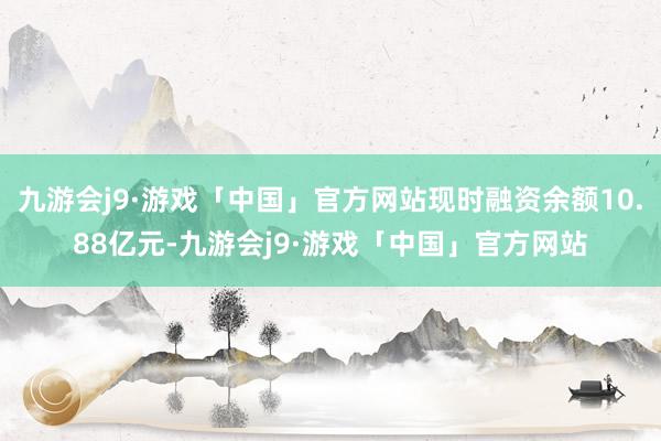 九游会j9·游戏「中国」官方网站现时融资余额10.88亿元-九游会j9·游戏「中国」官方网站