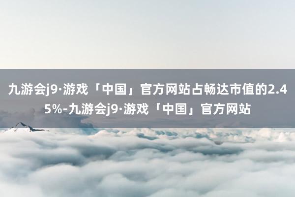 九游会j9·游戏「中国」官方网站占畅达市值的2.45%-九游会j9·游戏「中国」官方网站