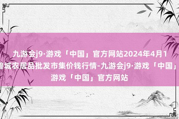 九游会j9·游戏「中国」官方网站2024年4月15日天津碧城农居品批发市集价钱行情-九游会j9·游戏「中国」官方网站