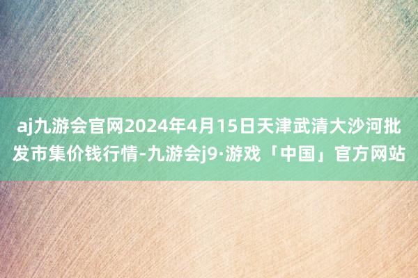 aj九游会官网2024年4月15日天津武清大沙河批发市集价钱行情-九游会j9·游戏「中国」官方网站