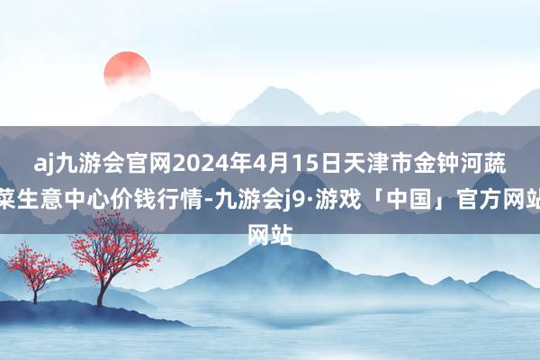 aj九游会官网2024年4月15日天津市金钟河蔬菜生意中心价钱行情-九游会j9·游戏「中国」官方网站