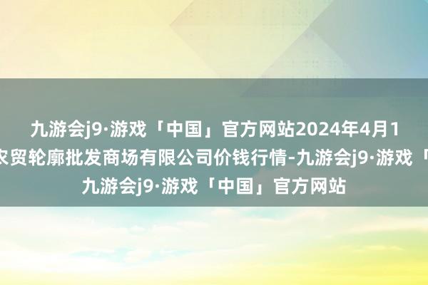 九游会j9·游戏「中国」官方网站2024年4月15日天津市红旗农贸轮廓批发商场有限公司价钱行情-九游会j9·游戏「中国」官方网站