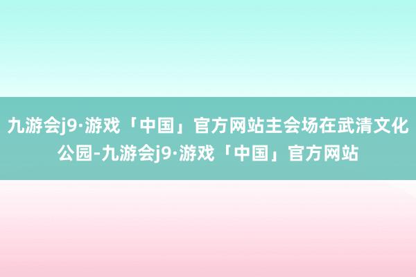 九游会j9·游戏「中国」官方网站主会场在武清文化公园-九游会j9·游戏「中国」官方网站