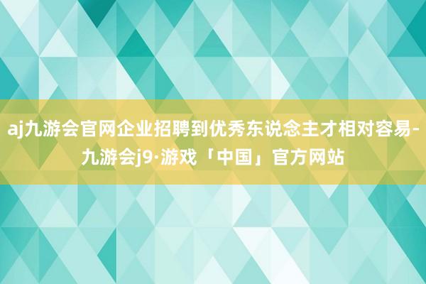 aj九游会官网企业招聘到优秀东说念主才相对容易-九游会j9·游戏「中国」官方网站