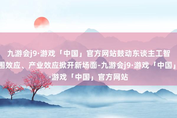 九游会j9·游戏「中国」官方网站鼓动东谈主工智能酿成范围效应、产业效应掀开新场面-九游会j9·游戏「中国」官方网站