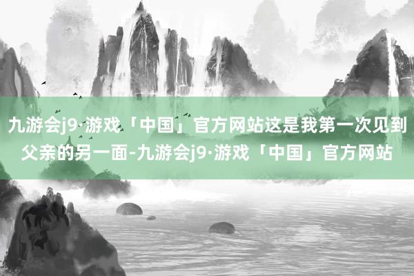 九游会j9·游戏「中国」官方网站这是我第一次见到父亲的另一面-九游会j9·游戏「中国」官方网站