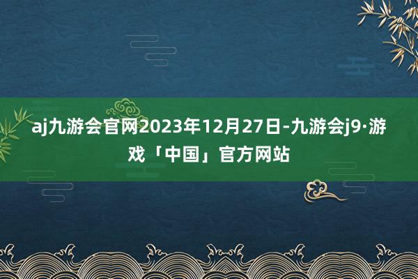 aj九游会官网2023年12月27日-九游会j9·游戏「中国」官方网站