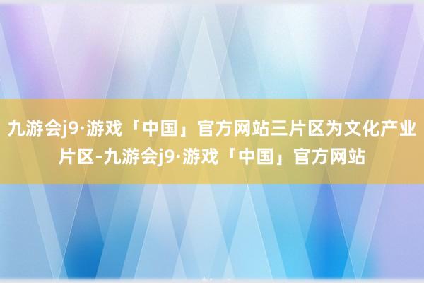 九游会j9·游戏「中国」官方网站三片区为文化产业片区-九游会j9·游戏「中国」官方网站