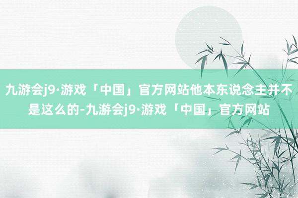 九游会j9·游戏「中国」官方网站他本东说念主并不是这么的-九游会j9·游戏「中国」官方网站