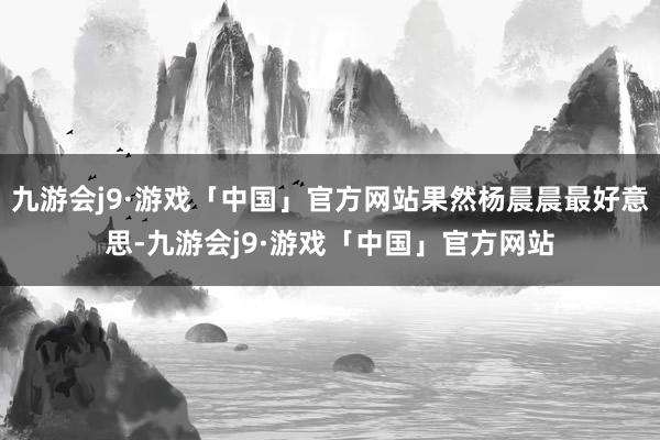 九游会j9·游戏「中国」官方网站果然杨晨晨最好意思-九游会j9·游戏「中国」官方网站